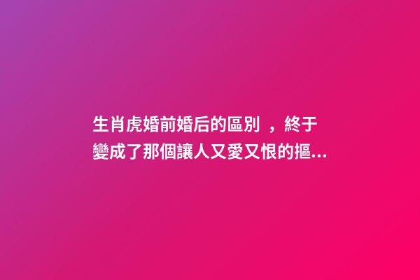 生肖虎婚前婚后的區別，終于變成了那個讓人又愛又恨的摳腳大漢